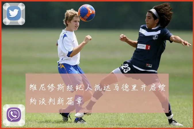 维尼修斯经纪人抵达马德里开启续约谈判新篇章