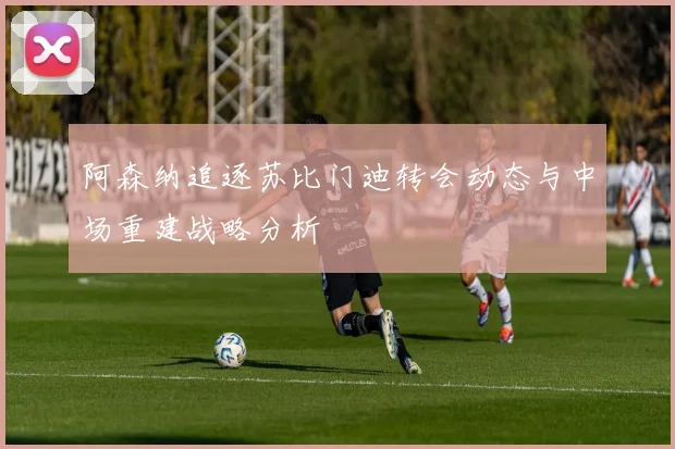 阿森纳追逐苏比门迪转会动态与中场重建战略分析