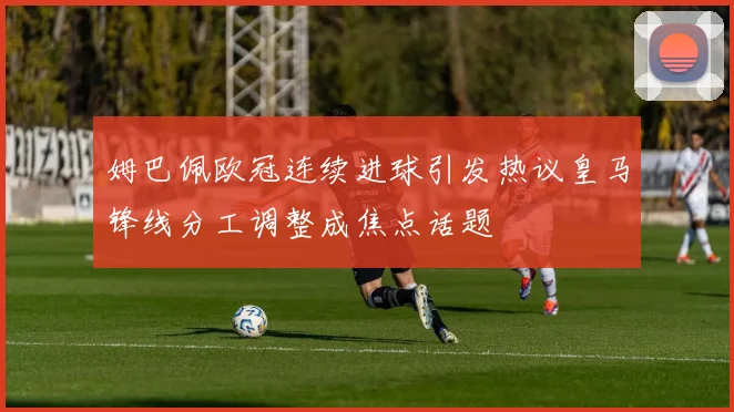 姆巴佩欧冠连续进球引发热议皇马锋线分工调整成焦点话题