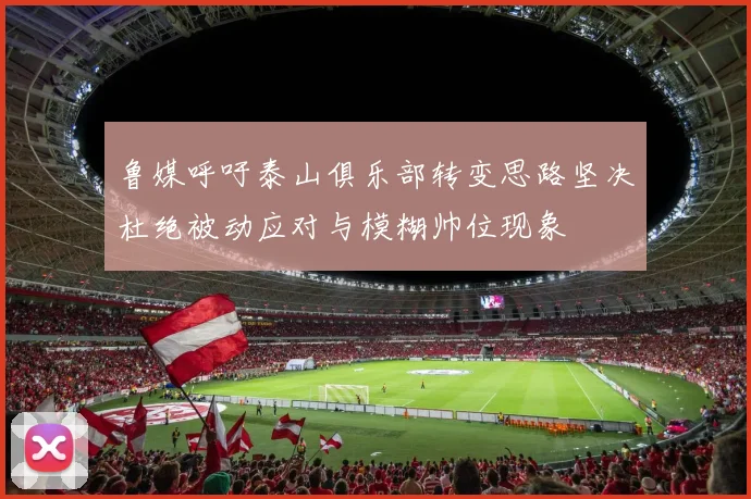 鲁媒呼吁泰山俱乐部转变思路坚决杜绝被动应对与模糊帅位现象