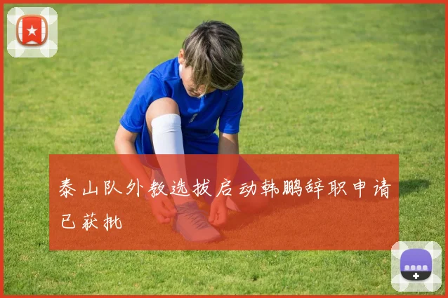 泰山队外教选拔启动韩鹏辞职申请已获批