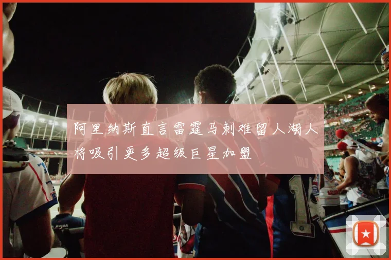 阿里纳斯直言雷霆马刺难留人湖人将吸引更多超级巨星加盟