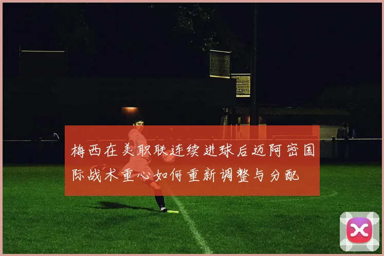 梅西在美职联连续进球后迈阿密国际战术重心如何重新调整与分配